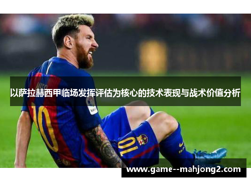 以萨拉赫西甲临场发挥评估为核心的技术表现与战术价值分析