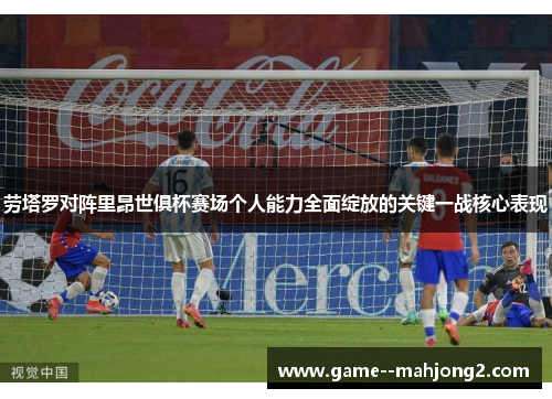 劳塔罗对阵里昂世俱杯赛场个人能力全面绽放的关键一战核心表现