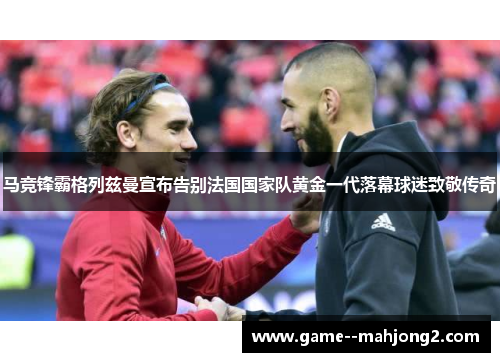 马竞锋霸格列兹曼宣布告别法国国家队黄金一代落幕球迷致敬传奇
