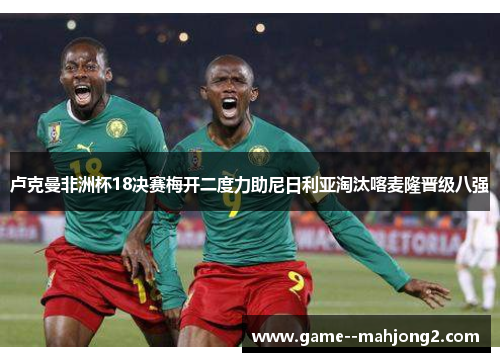 卢克曼非洲杯18决赛梅开二度力助尼日利亚淘汰喀麦隆晋级八强