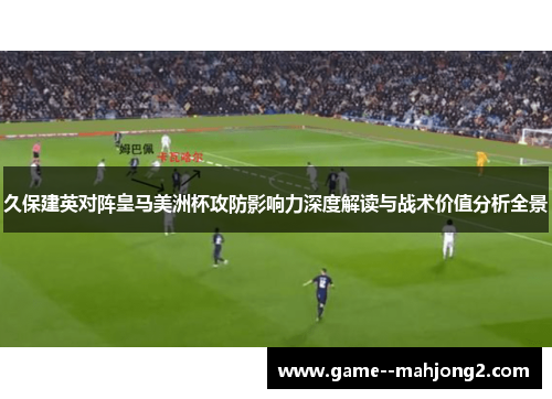 久保建英对阵皇马美洲杯攻防影响力深度解读与战术价值分析全景